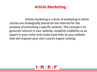 Article Marketing : 
Article marketing is a form of marketing in which 
articles are strategically placed on the Internet for the 
purpose of promoting a specific website. The concept is to 
generate interest in your website, establish credibility as an 
expert in your niche and create back-links to your website 
that will improve your site's search engine ranking. 
Trainings by Vidya Bhagwat 
 