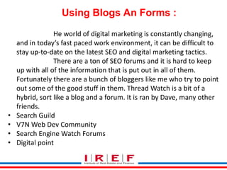 Using Blogs An Forms : 
He world of digital marketing is constantly changing, 
and in today’s fast paced work environment, it can be difficult to 
stay up-to-date on the latest SEO and digital marketing tactics. 
There are a ton of SEO forums and it is hard to keep 
up with all of the information that is put out in all of them. 
Fortunately there are a bunch of bloggers like me who try to point 
out some of the good stuff in them. Thread Watch is a bit of a 
hybrid, sort like a blog and a forum. It is ran by Dave, many other 
friends. 
• Search Guild 
• V7N Web Dev Community 
• Search Engine Watch Forums 
• Digital point 
Trainings by Vidya Bhagwat 
 