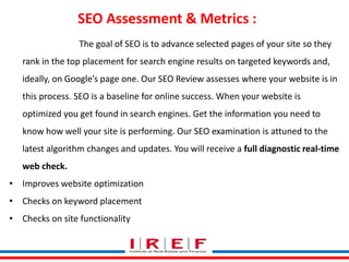 SEO Assessment & Metrics : 
The goal of SEO is to advance selected pages of your site so they 
rank in the top placement for search engine results on targeted keywords and, 
ideally, on Google’s page one. Our SEO Review assesses where your website is in 
this process. SEO is a baseline for online success. When your website is 
optimized you get found in search engines. Get the information you need to 
know how well your site is performing. Our SEO examination is attuned to the 
latest algorithm changes and updates. You will receive a full diagnostic real-time 
web check. 
• Improves website optimization 
• Checks on keyword placement 
• Checks on site functionality 
Trainings by Vidya Bhagwat 
 