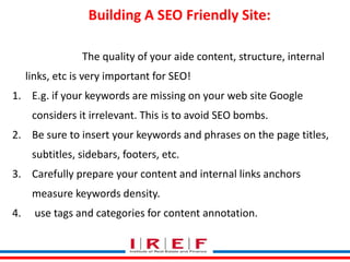 Building A SEO Friendly Site: 
The quality of your aide content, structure, internal 
links, etc is very important for SEO! 
1. E.g. if your keywords are missing on your web site Google 
considers it irrelevant. This is to avoid SEO bombs. 
2. Be sure to insert your keywords and phrases on the page titles, 
subtitles, sidebars, footers, etc. 
3. Carefully prepare your content and internal links anchors 
measure keywords density. 
Trainings by Vidya Bhagwat 
4. use tags and categories for content annotation. 
 