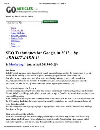 9/4/2014 SEO Techniques for Google in 2013. - Marketing
http://goarticles.com/article/SEO-Techniques-for-Google-in-2013/7772371/ 1/3
Search by Author, Title or Content
Article Content
Home
Submit Articles
Author Guidelines
Publisher Guidelines
Content Feeds
RSS Feeds
FAQ
Contact Us
SEO Techniques for Google in 2013. by
ABHIJIT JADHAV
in Marketing (submitted 2013-07-25)
Introduction
In 2013 Google has made many changes to its Search engine optimization policy. Its very common to see old
websites loose ranking on search result page and new ones gain position, and that too in no time.
This is bad news for those businesses whose sales is totally dependent on inbound traffic on websites.
So, whats the solutions to this problem? We need to rank good on Google, hence we have to follow its
guiddences. So, here are the top tricks for Google Search engine optimization for 2013.
Content Marketing takes the front seat.
Content marketing means to publish content (text content) on third party websites and gain back link from them.
The task includes publishing Articles related to your business topics, Press Release submissions, creating content
pages and blog posting.
While creating the backlink pay special attention to the anchor text of your link as it is considered very crucial for
the SEO ranking. In addition the content you submit should be original and not copied, as many websites will
reject duplicate content.
Recently Google has started giving weightage to high quality backlinks from Articles, Press Releases and Page
Development, Blogs.
Have a strong Social Media Profile.
With the arrival of Google Plus profiles and pages in Google search results page, its now clear that socially
excepted and liked webpages will get a higher rank in search results. Webpage that only depended on link
building for higher SEO ranking, now have do social media optimization to beat the competition.
 