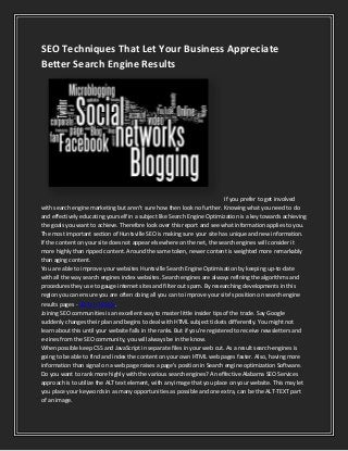 SEO Techniques That Let Your Business Appreciate
Better Search Engine Results

If you prefer to get involved
with search engine marketing but aren't sure how then look no further. Knowing what you need to do
and effectively educating yourself in a subject like Search Engine Optimization is a key towards achieving
the goals you want to achieve. Therefore look over this report and see what information applies to you.
The most important section of Huntsville SEO is making sure your site has unique and new information.
If the content on your site does not appear elsewhere on the net, the search engines will consider it
more highly than ripped content. Around the same token, newer content is weighted more remarkably
than aging content.
You are able to improve your websites Huntsville Search Engine Optimisation by keeping up-to-date
with all the way search engines index websites. Search engines are always refining the algorithms and
procedures they use to gauge internet sites and filter out spam. By researching developments in this
region you can ensure you are often doing all you can to improve your site's position on search engine
results pages - SEO in Mobile.
Joining SEO communities is an excellent way to master little insider tips of the trade. Say Google
suddenly changes their plan and begins to deal with HTML subject tickets differently. You might not
learn about this until your website falls in the ranks. But if you're registered to receive newsletters and
e-zines from the SEO community, you will always be in the know.
When possible keep CSS and JavaScript in separate files in your web cut. As a result search-engines is
going to be able to find and index the content on your own HTML web pages faster. Also, having more
information than signal on a web page raises a page's position in Search engine optimization Software.
Do you want to rank more highly with the various search engines? An effective Alabama SEO Services
approach is to utilize the ALT text element, with any image that you place on your website. This may let
you place your keywords in as many opportunities as possible and one extra, can be the ALT-TEXT part
of an image.

 