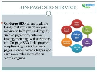 ON-PAGE SEO SERVICE
On-Page SEO refers to all the
things that you can do on your
website to help you rank higher,
such as page titles, internal
linking, meta tags & descriptions,
etc. On-page SEO is the practice
of optimizing individual web
pages in order to rank higher and
earn more relevant traffic in
search engines.
 