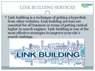 LINK BUILDING SERVICES
Link building is a technique of getting a hyperlink
from other websites. Link building services are
essential for all business in terms of getting ranked
higher in search engines. Link building is one of the
most effective strategies to improve your site’s
search rankings.
 