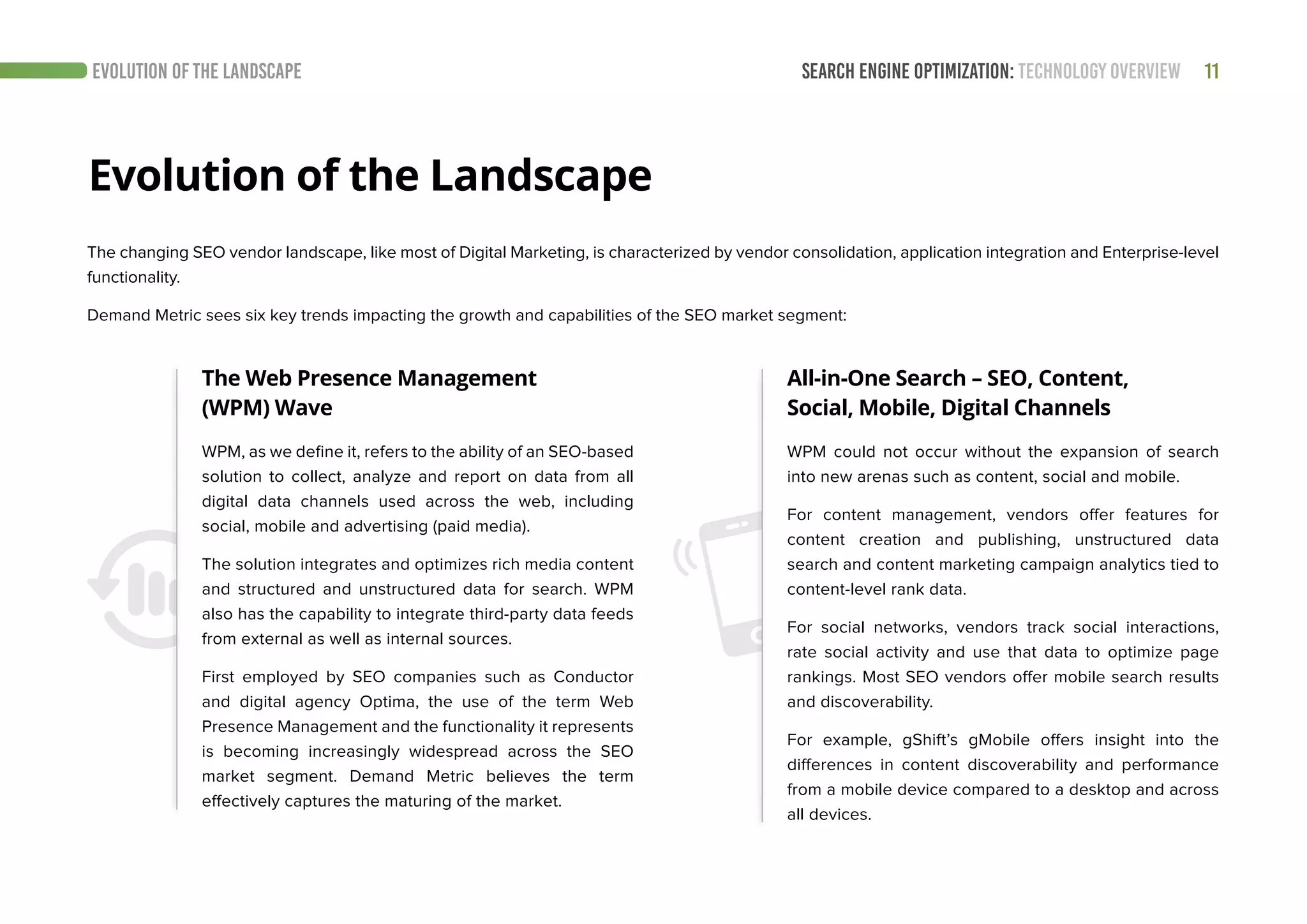 SEARCH ENGINE OPTIMIZATION: TECHNOLOGY OVERVIEW 11EVOLUTION OF THE LANDSCAPE
The changing SEO vendor landscape, like most of Digital Marketing, is characterized by vendor consolidation, application integration and Enterprise-level
functionality.
Demand Metric sees six key trends impacting the growth and capabilities of the SEO market segment:
Evolution of the Landscape
The Web Presence Management
(WPM) Wave
All-in-One Search – SEO, Content,
Social, Mobile, Digital Channels
WPM, as we define it, refers to the ability of an SEO-based
solution to collect, analyze and report on data from all
digital data channels used across the web, including
social, mobile and advertising (paid media).
The solution integrates and optimizes rich media content
and structured and unstructured data for search. WPM
also has the capability to integrate third-party data feeds
from external as well as internal sources.
First employed by SEO companies such as Conductor
and digital agency Optima, the use of the term Web
Presence Management and the functionality it represents
is becoming increasingly widespread across the SEO
market segment. Demand Metric believes the term
effectively captures the maturing of the market.
WPM could not occur without the expansion of search
into new arenas such as content, social and mobile.
For content management, vendors offer features for
content creation and publishing, unstructured data
search and content marketing campaign analytics tied to
content-level rank data.
For social networks, vendors track social interactions,
rate social activity and use that data to optimize page
rankings. Most SEO vendors offer mobile search results
and discoverability.
For example, gShift’s gMobile offers insight into the
differences in content discoverability and performance
from a mobile device compared to a desktop and across
all devices.
 