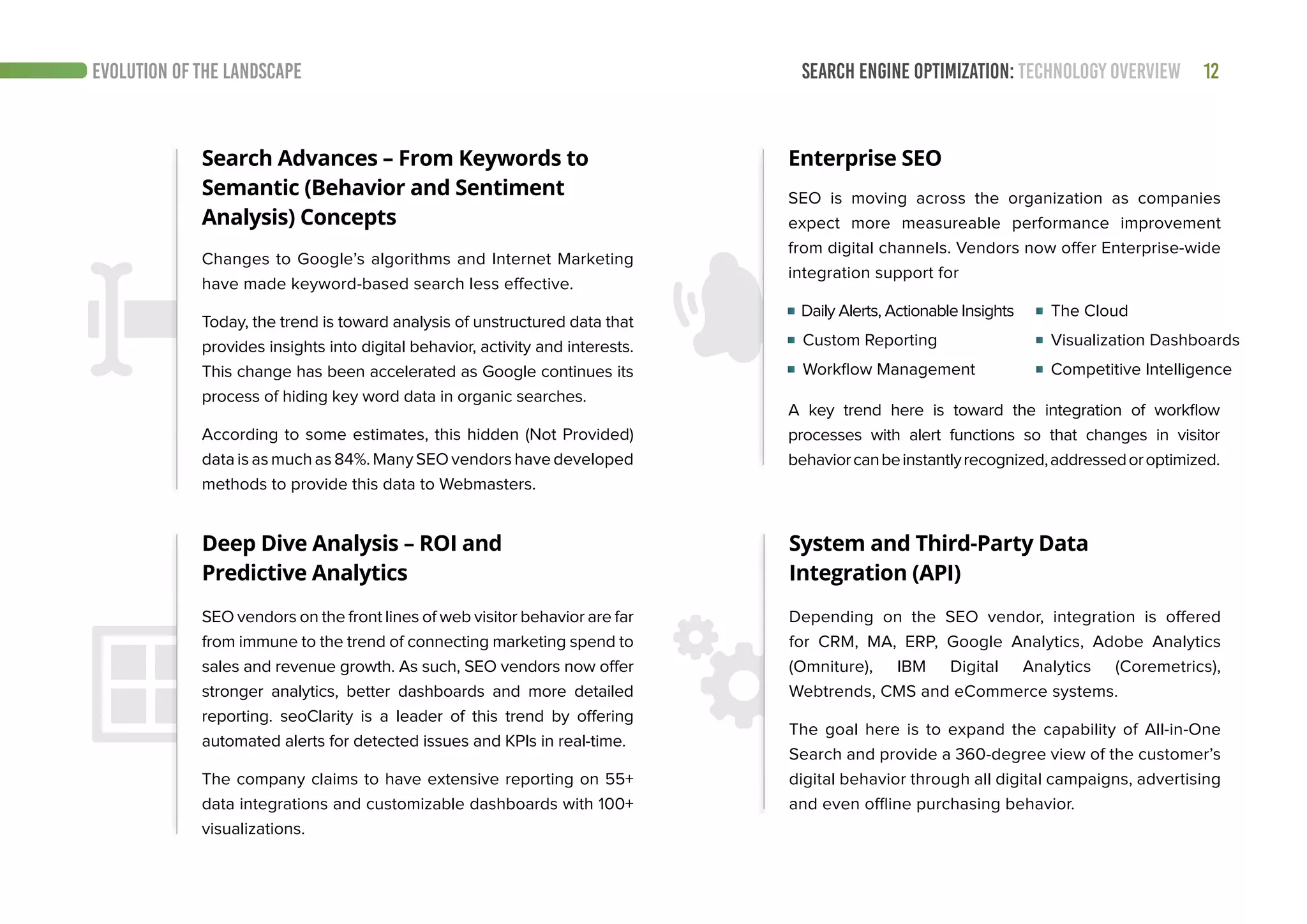 SEARCH ENGINE OPTIMIZATION: TECHNOLOGY OVERVIEW 12EVOLUTION OF THE LANDSCAPE
Search Advances – From Keywords to
Semantic (Behavior and Sentiment
Analysis) Concepts
Enterprise SEO
Changes to Google’s algorithms and Internet Marketing
have made keyword-based search less effective.
Today, the trend is toward analysis of unstructured data that
provides insights into digital behavior, activity and interests.
This change has been accelerated as Google continues its
process of hiding key word data in organic searches.
According to some estimates, this hidden (Not Provided)
dataisasmuchas84%.ManySEOvendorshavedeveloped
methods to provide this data to Webmasters.
SEO is moving across the organization as companies
expect more measureable performance improvement
from digital channels. Vendors now offer Enterprise-wide
integration support for
System and Third-Party Data
Integration (API)
Depending on the SEO vendor, integration is offered
for CRM, MA, ERP, Google Analytics, Adobe Analytics
(Omniture), IBM Digital Analytics (Coremetrics),
Webtrends, CMS and eCommerce systems.
The goal here is to expand the capability of All-in-One
Search and provide a 360-degree view of the customer’s
digital behavior through all digital campaigns, advertising
and even offline purchasing behavior.
Deep Dive Analysis – ROI and
Predictive Analytics
SEO vendors on the front lines of web visitor behavior are far
from immune to the trend of connecting marketing spend to
sales and revenue growth. As such, SEO vendors now offer
stronger analytics, better dashboards and more detailed
reporting. seoClarity is a leader of this trend by offering
automated alerts for detected issues and KPIs in real-time.
The company claims to have extensive reporting on 55+
data integrations and customizable dashboards with 100+
visualizations.
Daily Alerts, Actionable Insights
Custom Reporting
Workflow Management	
A key trend here is toward the integration of workflow
processes with alert functions so that changes in visitor
behaviorcanbeinstantlyrecognized,addressedoroptimized.
The Cloud
Visualization Dashboards
Competitive Intelligence
 