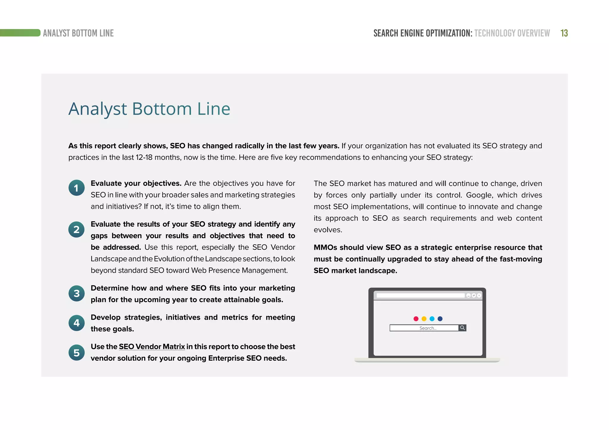 SEARCH ENGINE OPTIMIZATION: TECHNOLOGY OVERVIEW 13ANALYST BOTTOM LINE
Analyst Bottom Line
As this report clearly shows, SEO has changed radically in the last few years. If your organization has not evaluated its SEO strategy and
practices in the last 12-18 months, now is the time. Here are five key recommendations to enhancing your SEO strategy:
The SEO market has matured and will continue to change, driven
by forces only partially under its control. Google, which drives
most SEO implementations, will continue to innovate and change
its approach to SEO as search requirements and web content
evolves.
MMOs should view SEO as a strategic enterprise resource that
must be continually upgraded to stay ahead of the fast-moving
SEO market landscape.
Evaluate your objectives. Are the objectives you have for
SEO in line with your broader sales and marketing strategies
and initiatives? If not, it’s time to align them.
Evaluate the results of your SEO strategy and identify any
gaps between your results and objectives that need to
be addressed. Use this report, especially the SEO Vendor
LandscapeandtheEvolutionoftheLandscapesections,tolook
beyond standard SEO toward Web Presence Management.
Determine how and where SEO fits into your marketing
plan for the upcoming year to create attainable goals.
Develop strategies, initiatives and metrics for meeting
these goals.
Use the SEO Vendor Matrix in this report to choose the best
vendor solution for your ongoing Enterprise SEO needs.
 