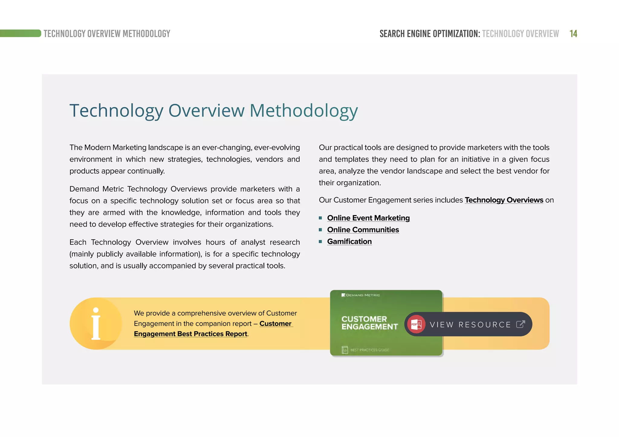 14SEARCH ENGINE OPTIMIZATION: TECHNOLOGY OVERVIEWTECHNOLOGY OVERVIEW METHODOLOGY
Technology Overview Methodology
The Modern Marketing landscape is an ever-changing, ever-evolving
environment in which new strategies, technologies, vendors and
products appear continually.
Demand Metric Technology Overviews provide marketers with a
focus on a specific technology solution set or focus area so that
they are armed with the knowledge, information and tools they
need to develop effective strategies for their organizations.
Each Technology Overview involves hours of analyst research
(mainly publicly available information), is for a specific technology
solution, and is usually accompanied by several practical tools.
Our Customer Engagement series includes Technology Overviews on
Online Event Marketing
Online Communities
Gamification
Our practical tools are designed to provide marketers with the tools
and templates they need to plan for an initiative in a given focus
area, analyze the vendor landscape and select the best vendor for
their organization.
We provide a comprehensive overview of Customer
Engagement in the companion report – Customer
Engagement Best Practices Report.
V I E W R E S O U R C E
 