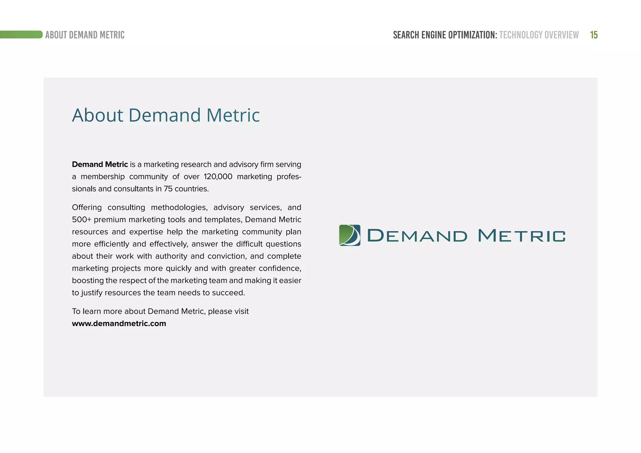 15SEARCH ENGINE OPTIMIZATION: TECHNOLOGY OVERVIEWABOUT DEMAND METRIC
About Demand Metric
Demand Metric is a marketing research and advisory firm serving
a membership community of over 120,000 marketing profes-
sionals and consultants in 75 countries.
Offering consulting methodologies, advisory services, and
500+ premium marketing tools and templates, Demand Metric
resources and expertise help the marketing community plan
more efficiently and effectively, answer the difficult questions
about their work with authority and conviction, and complete
marketing projects more quickly and with greater confidence,
boosting the respect of the marketing team and making it easier
to justify resources the team needs to succeed.
To learn more about Demand Metric, please visit
www.demandmetric.com
 