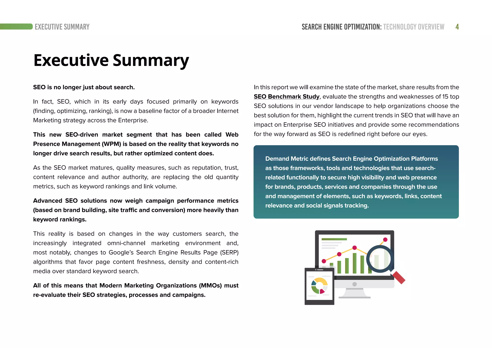 SEARCH ENGINE OPTIMIZATION: TECHNOLOGY OVERVIEW 4EXECUTIVE SUMMARY
SEO is no longer just about search.
In fact, SEO, which in its early days focused primarily on keywords
(finding, optimizing, ranking), is now a baseline factor of a broader Internet
Marketing strategy across the Enterprise.
This new SEO-driven market segment that has been called Web
Presence Management (WPM) is based on the reality that keywords no
longer drive search results, but rather optimized content does.
As the SEO market matures, quality measures, such as reputation, trust,
content relevance and author authority, are replacing the old quantity
metrics, such as keyword rankings and link volume.
Advanced SEO solutions now weigh campaign performance metrics
(based on brand building, site traffic and conversion) more heavily than
keyword rankings.
This reality is based on changes in the way customers search, the
increasingly integrated omni-channel marketing environment and,
most notably, changes to Google’s Search Engine Results Page (SERP)
algorithms that favor page content freshness, density and content-rich
media over standard keyword search.
All of this means that Modern Marketing Organizations (MMOs) must
re-evaluate their SEO strategies, processes and campaigns.
In this report we will examine the state of the market, share results from the
SEO Benchmark Study, evaluate the strengths and weaknesses of 15 top
SEO solutions in our vendor landscape to help organizations choose the
best solution for them, highlight the current trends in SEO that will have an
impact on Enterprise SEO initiatives and provide some recommendations
for the way forward as SEO is redefined right before our eyes.
Executive Summary
Demand Metric defines Search Engine Optimization Platforms
as those frameworks, tools and technologies that use search-
related functionally to secure high visibility and web presence
for brands, products, services and companies through the use
and management of elements, such as keywords, links, content
relevance and social signals tracking.
 