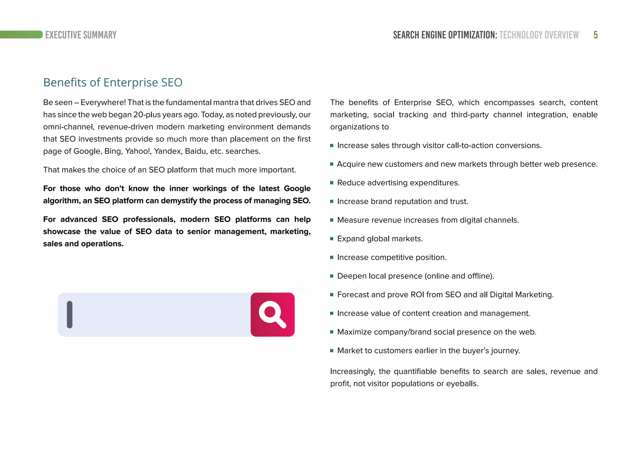 SEARCH ENGINE OPTIMIZATION: TECHNOLOGY OVERVIEW 5EXECUTIVE SUMMARY
Benefits of Enterprise SEO
Be seen – Everywhere! That is the fundamental mantra that drives SEO and
has since the web began 20-plus years ago. Today, as noted previously, our
omni-channel, revenue-driven modern marketing environment demands
that SEO investments provide so much more than placement on the first
page of Google, Bing, Yahoo!, Yandex, Baidu, etc. searches.
That makes the choice of an SEO platform that much more important.
For those who don’t know the inner workings of the latest Google
algorithm, an SEO platform can demystify the process of managing SEO.
For advanced SEO professionals, modern SEO platforms can help
showcase the value of SEO data to senior management, marketing,
sales and operations.
The benefits of Enterprise SEO, which encompasses search, content
marketing, social tracking and third-party channel integration, enable
organizations to
Increase sales through visitor call-to-action conversions.
Acquire new customers and new markets through better web presence.
Reduce advertising expenditures.
Increase brand reputation and trust.
Measure revenue increases from digital channels.
Expand global markets.
Increase competitive position.
Deepen local presence (online and offline).
Forecast and prove ROI from SEO and all Digital Marketing.
Increase value of content creation and management.
Maximize company/brand social presence on the web.
Market to customers earlier in the buyer’s journey.
Increasingly, the quantifiable benefits to search are sales, revenue and
profit, not visitor populations or eyeballs.
 