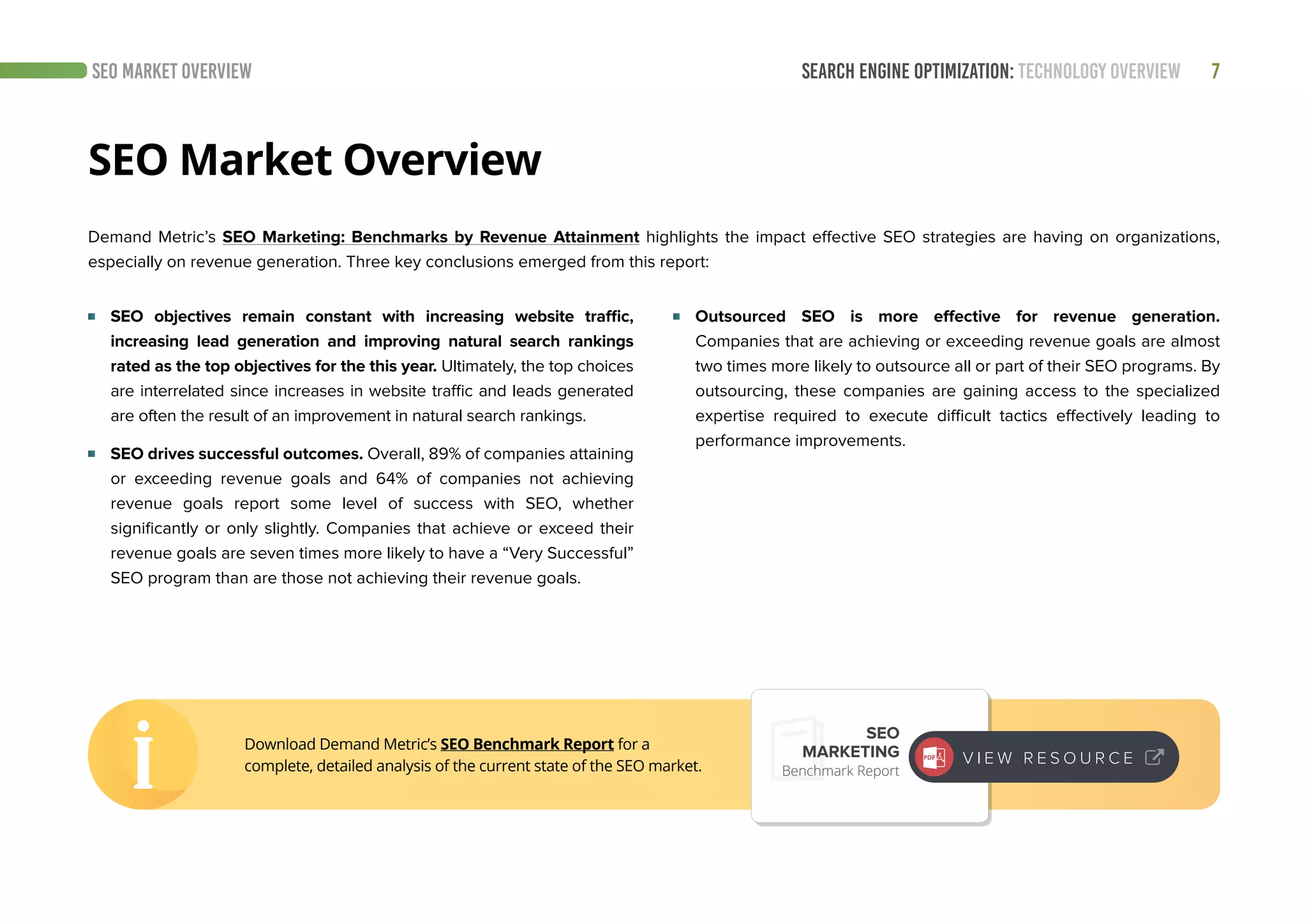 SEARCH ENGINE OPTIMIZATION: TECHNOLOGY OVERVIEW 7
Demand Metric’s SEO Marketing: Benchmarks by Revenue Attainment highlights the impact effective SEO strategies are having on organizations,
especially on revenue generation. Three key conclusions emerged from this report:
SEO Market Overview
SEO MARKET OVERVIEW
	 SEO objectives remain constant with increasing website traffic,
increasing lead generation and improving natural search rankings
rated as the top objectives for the this year. Ultimately, the top choices
are interrelated since increases in website traffic and leads generated
are often the result of an improvement in natural search rankings.
	 SEO drives successful outcomes. Overall, 89% of companies attaining
or exceeding revenue goals and 64% of companies not achieving
revenue goals report some level of success with SEO, whether
significantly or only slightly. Companies that achieve or exceed their
revenue goals are seven times more likely to have a “Very Successful”
SEO program than are those not achieving their revenue goals.
	 Outsourced SEO is more effective for revenue generation.
Companies that are achieving or exceeding revenue goals are almost
two times more likely to outsource all or part of their SEO programs. By
outsourcing, these companies are gaining access to the specialized
expertise required to execute difficult tactics effectively leading to
performance improvements.
Download Demand Metric’s SEO Benchmark Report for a
complete, detailed analysis of the current state of the SEO market.
SEO
MARKETING
Benchmark Report
V I E W R E S O U R C E
 
