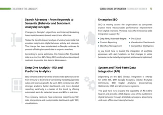SEARCH ENGINE OPTIMIZATION: TECHNOLOGY OVERVIEW 12EVOLUTION OF THE LANDSCAPE
Search Advances – From Keywords to
Semantic (Behavior and Sentiment
Analysis) Concepts
Enterprise SEO
Changes to Google’s algorithms and Internet Marketing
have made keyword-based search less effective.
Today, the trend is toward analysis of unstructured data that
provides insights into digital behavior, activity and interests.
This change has been accelerated as Google continues its
process of hiding key word data in organic searches.
According to some estimates, this hidden (Not Provided)
dataisasmuchas84%.ManySEOvendorshavedeveloped
methods to provide this data to Webmasters.
SEO is moving across the organization as companies
expect more measureable performance improvement
from digital channels. Vendors now offer Enterprise-wide
integration support for
System and Third-Party Data
Integration (API)
Depending on the SEO vendor, integration is offered
for CRM, MA, ERP, Google Analytics, Adobe Analytics
(Omniture), IBM Digital Analytics (Coremetrics),
Webtrends, CMS and eCommerce systems.
The goal here is to expand the capability of All-in-One
Search and provide a 360-degree view of the customer’s
digital behavior through all digital campaigns, advertising
and even offline purchasing behavior.
Deep Dive Analysis – ROI and
Predictive Analytics
SEO vendors on the front lines of web visitor behavior are far
from immune to the trend of connecting marketing spend to
sales and revenue growth. As such, SEO vendors now offer
stronger analytics, better dashboards and more detailed
reporting. seoClarity is a leader of this trend by offering
automated alerts for detected issues and KPIs in real-time.
The company claims to have extensive reporting on 55+
data integrations and customizable dashboards with 100+
visualizations.
Daily Alerts, Actionable Insights
Custom Reporting
Workflow Management	
A key trend here is toward the integration of workflow
processes with alert functions so that changes in visitor
behaviorcanbeinstantlyrecognized,addressedoroptimized.
The Cloud
Visualization Dashboards
Competitive Intelligence
 