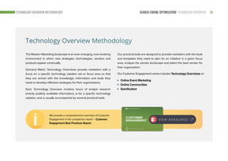 14SEARCH ENGINE OPTIMIZATION: TECHNOLOGY OVERVIEWTECHNOLOGY OVERVIEW METHODOLOGY
Technology Overview Methodology
The Modern Marketing landscape is an ever-changing, ever-evolving
environment in which new strategies, technologies, vendors and
products appear continually.
Demand Metric Technology Overviews provide marketers with a
focus on a specific technology solution set or focus area so that
they are armed with the knowledge, information and tools they
need to develop effective strategies for their organizations.
Each Technology Overview involves hours of analyst research
(mainly publicly available information), is for a specific technology
solution, and is usually accompanied by several practical tools.
Our Customer Engagement series includes Technology Overviews on
Online Event Marketing
Online Communities
Gamification
Our practical tools are designed to provide marketers with the tools
and templates they need to plan for an initiative in a given focus
area, analyze the vendor landscape and select the best vendor for
their organization.
We provide a comprehensive overview of Customer
Engagement in the companion report – Customer
Engagement Best Practices Report.
V I E W R E S O U R C E
 