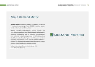 15SEARCH ENGINE OPTIMIZATION: TECHNOLOGY OVERVIEWABOUT DEMAND METRIC
About Demand Metric
Demand Metric is a marketing research and advisory firm serving
a membership community of over 120,000 marketing profes-
sionals and consultants in 75 countries.
Offering consulting methodologies, advisory services, and
500+ premium marketing tools and templates, Demand Metric
resources and expertise help the marketing community plan
more efficiently and effectively, answer the difficult questions
about their work with authority and conviction, and complete
marketing projects more quickly and with greater confidence,
boosting the respect of the marketing team and making it easier
to justify resources the team needs to succeed.
To learn more about Demand Metric, please visit
www.demandmetric.com
 