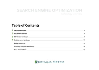 Table of Contents
1 3
2 6
3 8
4 10
Executive Summary
SEO Market Overview
SEO Vendor Landscape
Evolution of the Landscape
SEARCH ENGINE OPTIMIZATION
Technology Overview
14
13Analyst Bottom Line
Technology Overview Methodology
About Demand Metric 15
 