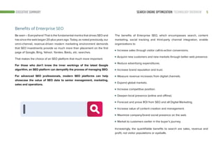 SEARCH ENGINE OPTIMIZATION: TECHNOLOGY OVERVIEW 5EXECUTIVE SUMMARY
Benefits of Enterprise SEO
Be seen – Everywhere! That is the fundamental mantra that drives SEO and
has since the web began 20-plus years ago. Today, as noted previously, our
omni-channel, revenue-driven modern marketing environment demands
that SEO investments provide so much more than placement on the first
page of Google, Bing, Yahoo!, Yandex, Baidu, etc. searches.
That makes the choice of an SEO platform that much more important.
For those who don’t know the inner workings of the latest Google
algorithm, an SEO platform can demystify the process of managing SEO.
For advanced SEO professionals, modern SEO platforms can help
showcase the value of SEO data to senior management, marketing,
sales and operations.
The benefits of Enterprise SEO, which encompasses search, content
marketing, social tracking and third-party channel integration, enable
organizations to
Increase sales through visitor call-to-action conversions.
Acquire new customers and new markets through better web presence.
Reduce advertising expenditures.
Increase brand reputation and trust.
Measure revenue increases from digital channels.
Expand global markets.
Increase competitive position.
Deepen local presence (online and offline).
Forecast and prove ROI from SEO and all Digital Marketing.
Increase value of content creation and management.
Maximize company/brand social presence on the web.
Market to customers earlier in the buyer’s journey.
Increasingly, the quantifiable benefits to search are sales, revenue and
profit, not visitor populations or eyeballs.
 
