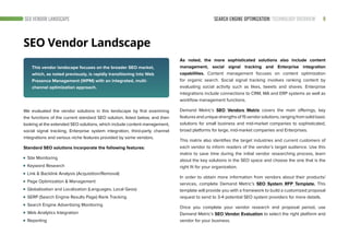 SEARCH ENGINE OPTIMIZATION: TECHNOLOGY OVERVIEW 9
SEO Vendor Landscape
SEO VENDOR LANDSCAPE
We evaluated the vendor solutions in this landscape by first examining
the functions of the current standard SEO solution, listed below, and then
looking at the extended SEO solutions, which include content management,
social signal tracking, Enterprise system integration, third-party channel
integrations and various niche features provided by some vendors.
Standard SEO solutions incorporate the following features:
Site Monitoring
Keyword Research
Link & Backlink Analysis (Acquisition/Removal)
Page Optimization & Management
Globalization and Localization (Languages, Local Geos)
SERP (Search Engine Results Page) Rank Tracking
Search Engine Advertising Monitoring
Web Analytics Integration
Reporting
As noted, the more sophisticated solutions also include content
management, social signal tracking and Enterprise integration
capabilities. Content management focuses on content optimization
for organic search. Social signal tracking involves ranking content by
evaluating social activity such as likes, tweets and shares. Enterprise
integrations include connections to CRM, MA and ERP systems as well as
workflow management functions.
Demand Metric’s SEO Vendors Matrix covers the main offerings, key
featuresanduniquestrengthsof15vendorsolutions,rangingfromsolidbasic
solutions for small business and mid-market companies to sophisticated,
broad platforms for large, mid-market companies and Enterprises.
This matrix also identifies the target industries and current customers of
each vendor to inform readers of the vendor’s target audience. Use this
matrix to save time during the initial vendor researching process, learn
about the key solutions in the SEO space and choose the one that is the
right fit for your organization.
In order to obtain more information from vendors about their products/
services, complete Demand Metric’s SEO System RFP Template. This
template will provide you with a framework to build a customized proposal
request to send to 3-4 potential SEO system providers for more details.
Once you complete your vendor research and proposal period, use
Demand Metric’s SEO Vendor Evaluation to select the right platform and
vendor for your business.
This vendor landscape focuses on the broader SEO market,
which, as noted previously, is rapidly transitioning into Web
Presence Management (WPM) with an integrated, multi-
channel optimization approach.
 