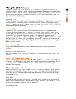 Using the SEO Template
This SEO Template will let you organize your website's on-page SEO (optimization);              More Tips
formulizing a plan, making it easier to coordinate pages and keywords, and track changes        * Plan each SEO
and results all in one place. To make this template easy to use, this cover sheet will break    * Use a variation o
down how to use each section within the template, highlighting nuances and giving you           * Optimize each p
tips for maximum productivity.                                                                  * Once you finaliz
                                                                                                along to someone
Content Type                                                                                    Simplify your take
                                                                                                Note: this will sea
The content type denotes the type of page you are working on. Is it your home page or an        offered by the Hu
internal page? Is it a landing page or a blog post, a product page or a thank you page
etc.? It's important to note which page you are editing to keep track of how the edits relate
to the overall mission of the page.

Current URL
The current URL is something that can be entered manually or exported from a site
crawler report. HubSpot's Page Performance tool (under Reports) allows you to get an
export of all indexed pages of your site where you can just copy and paste the URLs. If
you are not using HubSpot you can try using a free tool like Xenu's link crawler
(http://xenus-link-sleuth.en.softonic.com). Note: inevitably you will have to do some sort of
file clean up as an tool will give you pages that you may not want to optimize. Organize
your template/spreadsheet by order of importance and focus on optimizing 5-10 pages a
week based on the URL.

Current Page Title
Page titles will be exported with either tool mentioned above (in the "current URL"
section).

Current Page Description
Page descriptions will be exported with either tool mentioned above (in the "current URL"
section).

What's the purpose of the page?
This is something you will want to manually define (perhaps for each page or for a group
of pages). Define the overall goal of this page. Is it to provide product information, define
a solution, serve as FAQ etc. What's the end goal? Has the content on this page
delivered that purpose?

Who is the target audience?
Everything with SEO starts with this key concept. Your target audience or buyer persona,
as it's sometimes called, is the one for whom you are writing your content. If you do not
know who you are writing for your content will be aimless. Clearly define which persona
type a page targets.

Edit Date
Make a manual note each time you edit a particular page. In the end you cannot edit all
pages at once so it will be good to note when changes occurred, especially if you have to
report progress back to someone (a boss or a client).

New Page Title
 