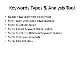 Keywords Types & Analysis Tool
• Google Adword Keyword Planner tool
• Step1: Login with Google adword account
• Step2: Select tool option
• Step3: Choose Keyword planner option
• Step4: Select First Option for keywords analysis
• Step5: Types your keywords
• Step6: Click Get Ideas
 