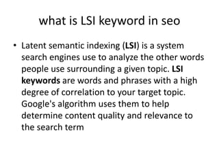 what is LSI keyword in seo
• Latent semantic indexing (LSI) is a system
search engines use to analyze the other words
people use surrounding a given topic. LSI
keywords are words and phrases with a high
degree of correlation to your target topic.
Google's algorithm uses them to help
determine content quality and relevance to
the search term
 