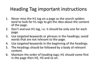 Heading Tag important instructions
1. Never miss the H1 tag on a page as the search spiders
tend to look for h1 tags to get the idea about the content
of the page.
2. Don't overuse H1 tag, i.e. it should be only one for each
page.
3. Use targeted keywords or phrases in the headings; avoid
words that are not relevant to the page.
4. Use targeted keywords in the beginning of the headings.
5. The headings should be followed by a body of relevant
content.
6. Maintain the order of heading tags; H1 should come first
in the page then H2, H3 and so on.
 