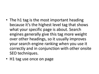 • The h1 tag is the most important heading
because it’s the highest level tag that shows
what your specific page is about. Search
engines generally give this tag more weight
over other headings, so it usually improves
your search engine ranking when you use it
correctly and in conjunction with other onsite
SEO techniques.
• H1 tag use once on page
 