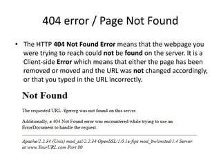 404 error / Page Not Found
• The HTTP 404 Not Found Error means that the webpage you
were trying to reach could not be found on the server. It is a
Client-side Error which means that either the page has been
removed or moved and the URL was not changed accordingly,
or that you typed in the URL incorrectly.
 