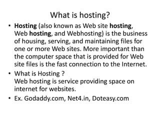 What is hosting?
• Hosting (also known as Web site hosting,
Web hosting, and Webhosting) is the business
of housing, serving, and maintaining files for
one or more Web sites. More important than
the computer space that is provided for Web
site files is the fast connection to the Internet.
• What is Hosting ?
Web hosting is service providing space on
internet for websites.
• Ex. Godaddy.com, Net4.in, Doteasy.com
 