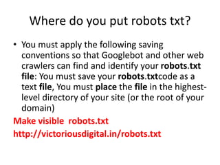 Where do you put robots txt?
• You must apply the following saving
conventions so that Googlebot and other web
crawlers can find and identify your robots.txt
file: You must save your robots.txtcode as a
text file, You must place the file in the highest-
level directory of your site (or the root of your
domain)
Make visible robots.txt
http://victoriousdigital.in/robots.txt
 