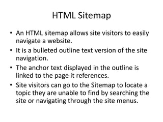 HTML Sitemap
• An HTML sitemap allows site visitors to easily
navigate a website.
• It is a bulleted outline text version of the site
navigation.
• The anchor text displayed in the outline is
linked to the page it references.
• Site visitors can go to the Sitemap to locate a
topic they are unable to find by searching the
site or navigating through the site menus.
 