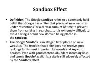 Sandbox Effect
• Definition: The Google sandbox refers to a commonly held
belief that Google has a filter that places all new websites
under restrictions for a certain amount of time to prevent
them from ranking in searches. ... It is extremely difficult to
avoid having a brand new domain being placed in
the sandbox.
• The Google Sandbox is an alleged filter placed on new
websites. The result is that a site does not receive good
rankings for its most important keywords and keyword
phrases. Even with good content, abundant incoming links
and strong GooglePageRank, a site is still adversely affected
by the Sandbox effect.
 