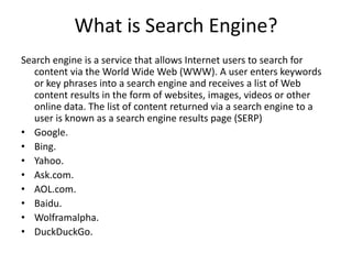 What is Search Engine?
Search engine is a service that allows Internet users to search for
content via the World Wide Web (WWW). A user enters keywords
or key phrases into a search engine and receives a list of Web
content results in the form of websites, images, videos or other
online data. The list of content returned via a search engine to a
user is known as a search engine results page (SERP)
• Google.
• Bing.
• Yahoo.
• Ask.com.
• AOL.com.
• Baidu.
• Wolframalpha.
• DuckDuckGo.
 