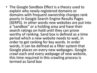 • The Google Sandbox Effect is a theory used to
explain why newly-registered domains or
domains with frequent ownership changes rank
poorly in Google Search Engine Results Pages
(SERPS). In other words new websites are put into
a “sandbox” or a holding area and have their
search ratings on hold until they can prove
worthy of ranking. Sand box is defined as a time
period which a new website needs to wait, in
order to get ranking for key words. In order
words, it can be defined as a filter system that
Google places on every new webpages. Google
crawl each and every webpage of new website,
this time required in this crawling process is
termed as Sand box
 