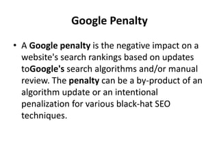 Google Penalty
• A Google penalty is the negative impact on a
website's search rankings based on updates
toGoogle's search algorithms and/or manual
review. The penalty can be a by-product of an
algorithm update or an intentional
penalization for various black-hat SEO
techniques.
 