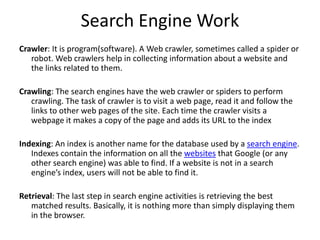 Search Engine Work
Crawler: It is program(software). A Web crawler, sometimes called a spider or
robot. Web crawlers help in collecting information about a website and
the links related to them.
Crawling: The search engines have the web crawler or spiders to perform
crawling. The task of crawler is to visit a web page, read it and follow the
links to other web pages of the site. Each time the crawler visits a
webpage it makes a copy of the page and adds its URL to the index
Indexing: An index is another name for the database used by a search engine.
Indexes contain the information on all the websites that Google (or any
other search engine) was able to find. If a website is not in a search
engine’s index, users will not be able to find it.
Retrieval: The last step in search engine activities is retrieving the best
matched results. Basically, it is nothing more than simply displaying them
in the browser.
 