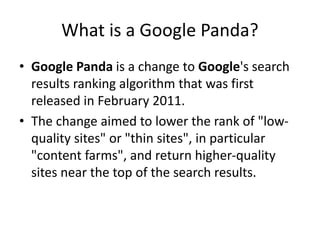 What is a Google Panda?
• Google Panda is a change to Google's search
results ranking algorithm that was first
released in February 2011.
• The change aimed to lower the rank of "low-
quality sites" or "thin sites", in particular
"content farms", and return higher-quality
sites near the top of the search results.
 