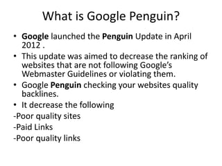 What is Google Penguin?
• Google launched the Penguin Update in April
2012 .
• This update was aimed to decrease the ranking of
websites that are not following Google’s
Webmaster Guidelines or violating them.
• Google Penguin checking your websites quality
backlines.
• It decrease the following
-Poor quality sites
-Paid Links
-Poor quality links
 