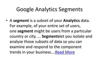 Google Analytics Segments
• A segment is a subset of your Analytics data.
For example, of your entire set of users,
one segment might be users from a particular
country or city. ... Segmentslet you isolate and
analyze those subsets of data so you can
examine and respond to the component
trends in your business….Read More
 
