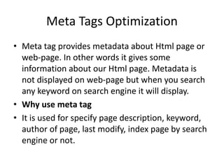 Meta Tags Optimization
• Meta tag provides metadata about Html page or
web-page. In other words it gives some
information about our Html page. Metadata is
not displayed on web-page but when you search
any keyword on search engine it will display.
• Why use meta tag
• It is used for specify page description, keyword,
author of page, last modify, index page by search
engine or not.
 