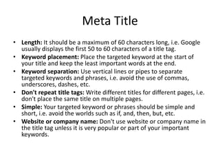 Meta Title
• Length: It should be a maximum of 60 characters long, i.e. Google
usually displays the first 50 to 60 characters of a title tag.
• Keyword placement: Place the targeted keyword at the start of
your title and keep the least important words at the end.
• Keyword separation: Use vertical lines or pipes to separate
targeted keywords and phrases, i.e. avoid the use of commas,
underscores, dashes, etc.
• Don't repeat title tags: Write different titles for different pages, i.e.
don't place the same title on multiple pages.
• Simple: Your targeted keyword or phrases should be simple and
short, i.e. avoid the worlds such as if, and, then, but, etc.
• Website or company name: Don't use website or company name in
the title tag unless it is very popular or part of your important
keywords.
 
