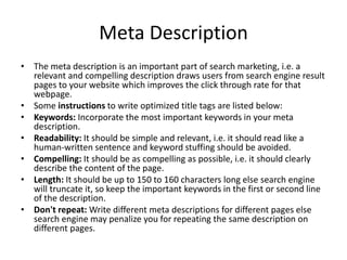 Meta Description
• The meta description is an important part of search marketing, i.e. a
relevant and compelling description draws users from search engine result
pages to your website which improves the click through rate for that
webpage.
• Some instructions to write optimized title tags are listed below:
• Keywords: Incorporate the most important keywords in your meta
description.
• Readability: It should be simple and relevant, i.e. it should read like a
human-written sentence and keyword stuffing should be avoided.
• Compelling: It should be as compelling as possible, i.e. it should clearly
describe the content of the page.
• Length: It should be up to 150 to 160 characters long else search engine
will truncate it, so keep the important keywords in the first or second line
of the description.
• Don't repeat: Write different meta descriptions for different pages else
search engine may penalize you for repeating the same description on
different pages.
 