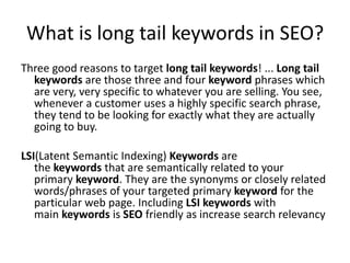 What is long tail keywords in SEO?
Three good reasons to target long tail keywords! ... Long tail
keywords are those three and four keyword phrases which
are very, very specific to whatever you are selling. You see,
whenever a customer uses a highly specific search phrase,
they tend to be looking for exactly what they are actually
going to buy.
LSI(Latent Semantic Indexing) Keywords are
the keywords that are semantically related to your
primary keyword. They are the synonyms or closely related
words/phrases of your targeted primary keyword for the
particular web page. Including LSI keywords with
main keywords is SEO friendly as increase search relevancy
 