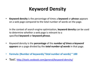 Keyword Density
• Keyword density is the percentage of times a keyword or phrase appears
on a web page compared to the total number of words on the page.
In the context of search engine optimization, keyword density can be used
to determine whether a web page is relevant to a
specified keyword or keyword phrase.
• Keyword density is the percentage of the number of times a keyword
appears on a page divided by the total number of words in that page.
• Formula: (Number of keywords/ Total number of words) * 100
• Tool: http://tools.seobook.com/general/keyword-density/
 