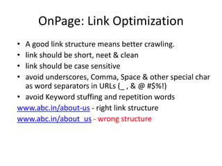 OnPage: Link Optimization
• A good link structure means better crawling.
• link should be short, neet & clean
• link should be case sensitive
• avoid underscores, Comma, Space & other special char
as word separators in URLs (_ , & @ #$%!)
• avoid Keyword stuffing and repetition words
www.abc.in/about-us - right link structure
www.abc.in/about_us - wrong structure
 