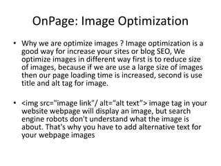 OnPage: Image Optimization
• Why we are optimize images ? Image optimization is a
good way for increase your sites or blog SEO, We
optimize images in different way first is to reduce size
of images, because if we are use a large size of images
then our page loading time is increased, second is use
title and alt tag for image.
• <img src="image link"/ alt=“alt text”> image tag in your
website webpage will display an image, but search
engine robots don't understand what the image is
about. That's why you have to add alternative text for
your webpage images
 
