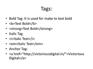 Tags:
• Bold Tag: It is used for make to text bold
• <b>Text Bold</b>
• <strong>Text Bold</strong>
• Italic Tag
• <i>Italic Text</i>
• <em>Italic Text</em>
• Anchor Tag:
• <a href=“http://victoriousdigital.in/”>Victorious
Digital</a>
 