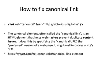 How to fix canonical link
• <link rel="canonical” href="http://victoriousdigital.in" />
• The canonical element, often called the “canonical link”, is an
HTML element that helps webmasters prevent duplicate content
issues. It does this by specifying the “canonical URL”, the
“preferred” version of a web page. Using it well improves a site's
SEO.
• https://yoast.com/rel-canonical/#canonical-link-element
 