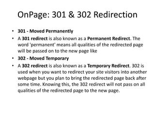 OnPage: 301 & 302 Redirection
• 301 - Moved Permanently
• A 301 redirect is also known as a Permanent Redirect. The
word 'permanent' means all qualities of the redirected page
will be passed on to the new page like
• 302 - Moved Temporary
• A 302 redirect is also known as a Temporary Redirect. 302 is
used when you want to redirect your site visitors into another
webpage but you plan to bring the redirected page back after
some time. Knowing this, the 302 redirect will not pass on all
qualities of the redirected page to the new page.
 
