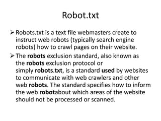 Robot.txt
Robots.txt is a text file webmasters create to
instruct web robots (typically search engine
robots) how to crawl pages on their website.
The robots exclusion standard, also known as
the robots exclusion protocol or
simply robots.txt, is a standard used by websites
to communicate with web crawlers and other
web robots. The standard specifies how to inform
the web robotabout which areas of the website
should not be processed or scanned.
 
